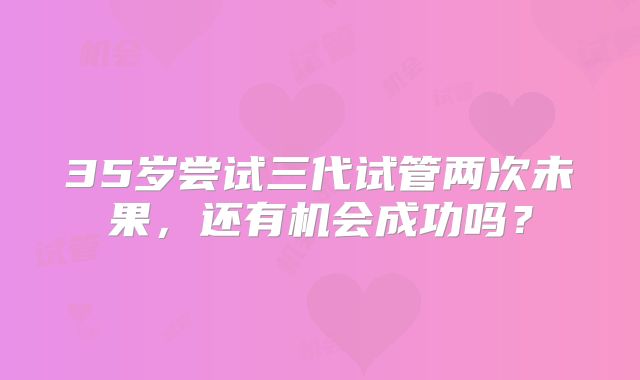 35岁尝试三代试管两次未果，还有机会成功吗？