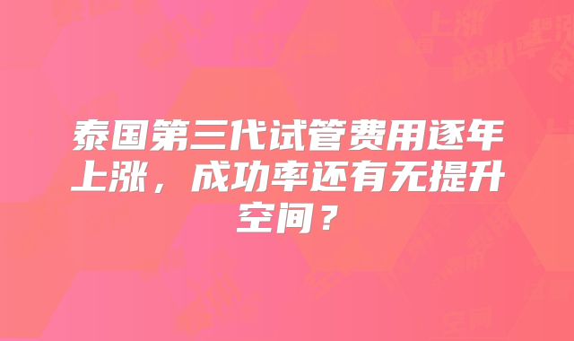 泰国第三代试管费用逐年上涨,成功率还有无提升空间?