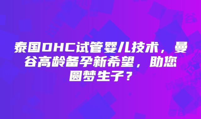 泰国DHC试管婴儿技术,曼谷高龄备孕新希望,助您圆梦生子?
