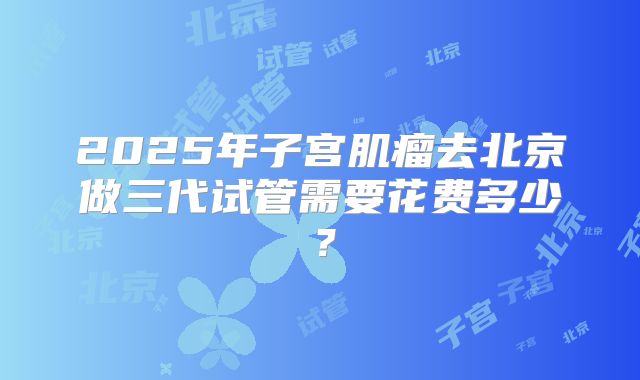 2025年子宫肌瘤去北京做三代试管需要花费多少?