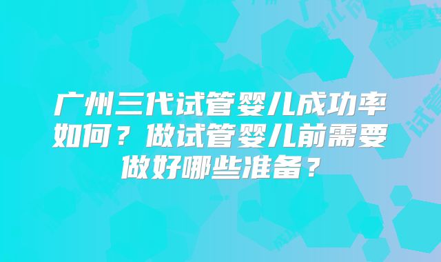 广州三代试管婴儿成功率如何?做试管婴儿前需要做好哪些准备?