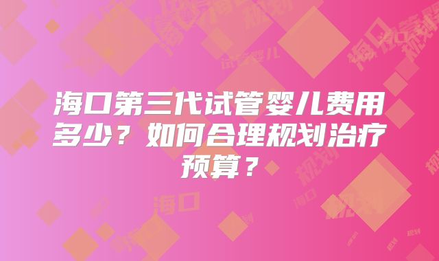 海口第三代试管婴儿费用多少?如何合理规划治疗预算?