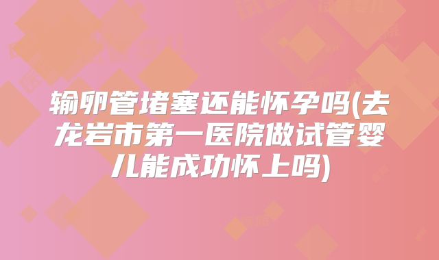 输卵管堵塞还能怀孕吗(去龙岩市第一医院做试管婴儿能成功怀上吗)