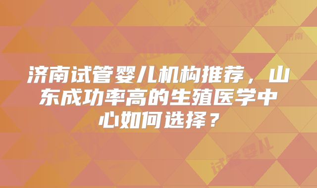 济南试管婴儿机构推荐,山东成功率高的生殖医学中心如何选择?