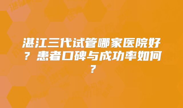 湛江三代试管哪家医院好?患者口碑与成功率如何?