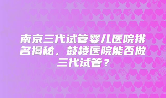 南京三代试管婴儿医院排名揭秘，鼓楼医院能否做三代试管？