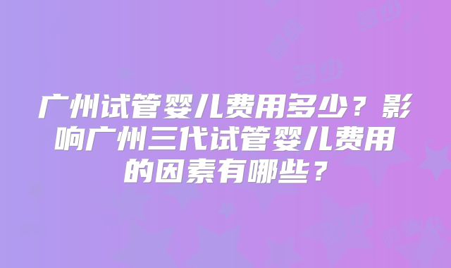 广州试管婴儿费用多少?影响广州三代试管婴儿费用的因素有哪些?