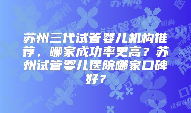 苏州三代试管婴儿机构推荐,哪家成功率更高?苏州试管婴儿医院哪家口碑好?