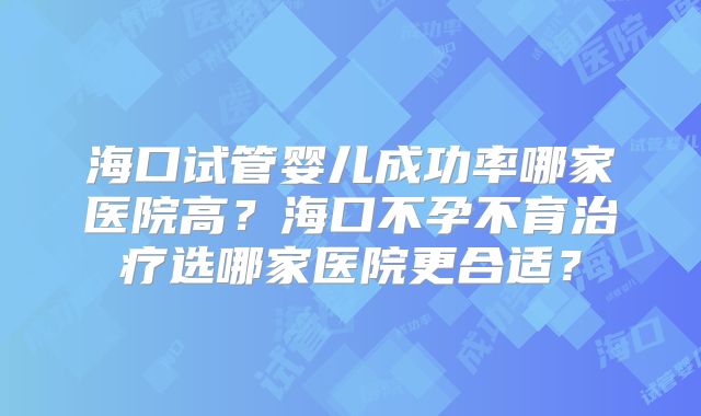 海口试管婴儿成功率哪家医院高？海口不孕不育治疗选哪家医院更合适？