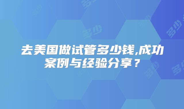 去美国做试管多少钱,成功案例与经验分享?