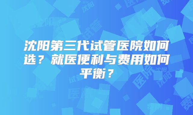 沈阳第三代试管医院如何选?就医便利与费用如何平衡?
