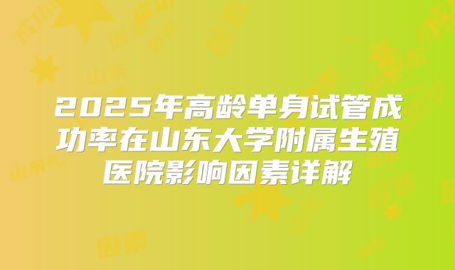 2025年高龄单身试管成功率在山东大学附属生殖医院影响因素详解