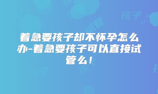 着急要孩子却不怀孕怎么办-着急要孩子可以直接试管么!