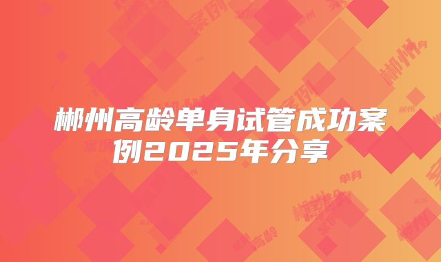 郴州高龄单身试管成功案例2025年分享