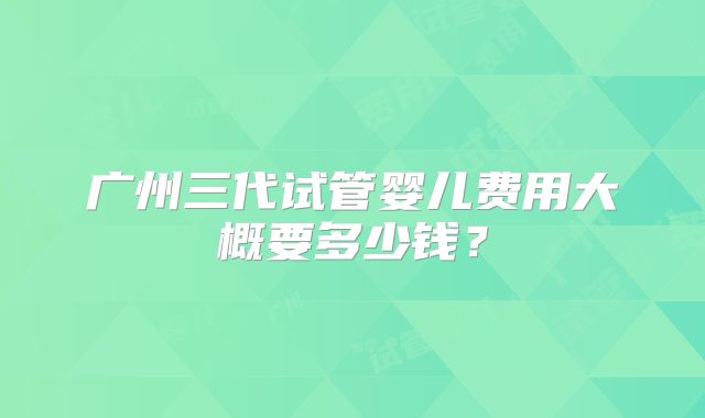 广州三代试管婴儿费用大概要多少钱？
