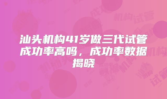 汕头机构41岁做三代试管成功率高吗,成功率数据揭晓