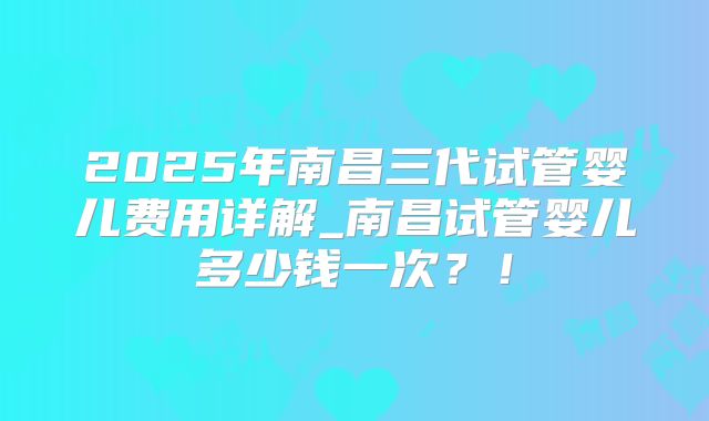 2025年南昌三代试管婴儿费用详解_南昌试管婴儿多少钱一次?!