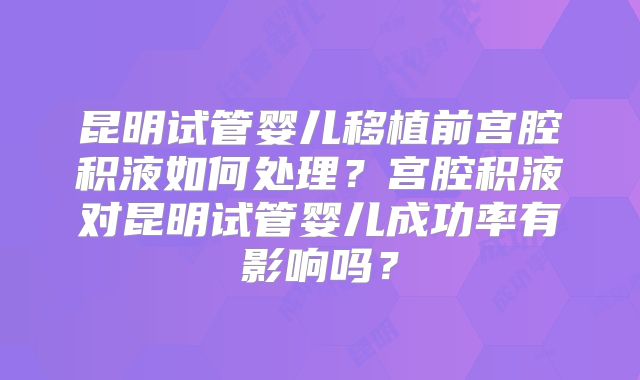 昆明试管婴儿移植前宫腔积液如何处理?宫腔积液对昆明试管婴儿成功率有影响吗?