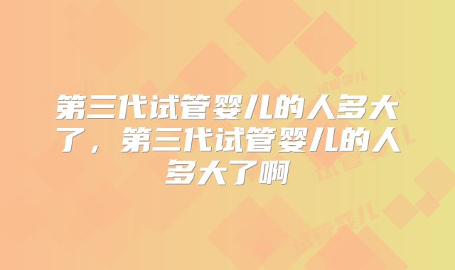 第三代试管婴儿的人多大了，第三代试管婴儿的人多大了啊