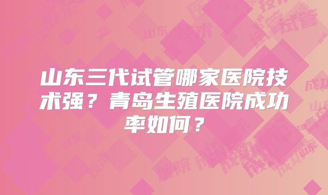 山东三代试管哪家医院技术强?青岛生殖医院成功率如何?