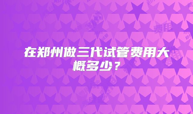 在郑州做三代试管费用大概多少?