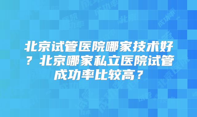 北京试管医院哪家技术好？北京哪家私立医院试管成功率比较高？