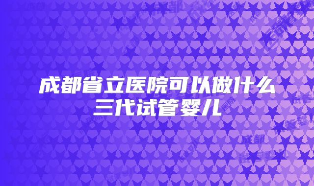 成都省立医院可以做什么三代试管婴儿