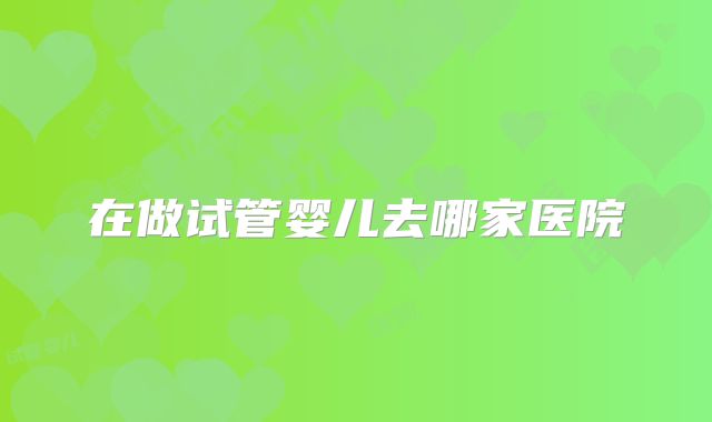 在做试管婴儿去哪家医院