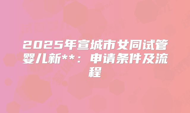 2025年宣城市女同试管婴儿新**:申请条件及流程