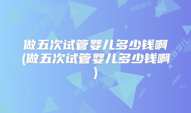 做五次试管婴儿多少钱啊(做五次试管婴儿多少钱啊)