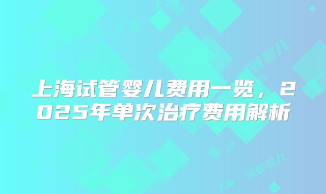 上海试管婴儿费用一览,2025年单次治疗费用解析