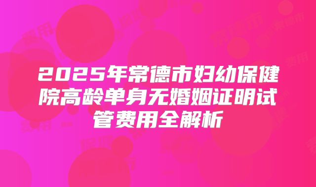 2025年常德市妇幼保健院高龄单身无婚姻证明试管费用全解析