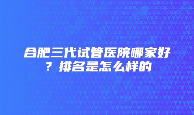 合肥三代试管医院哪家好？排名是怎么样的