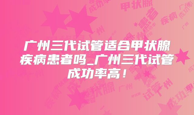 广州三代试管适合甲状腺疾病患者吗_广州三代试管成功率高!
