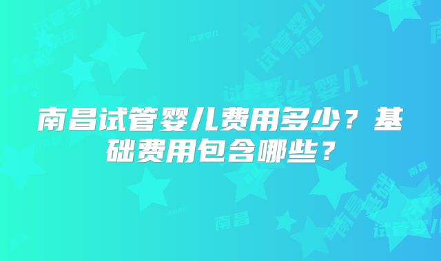 南昌试管婴儿费用多少？基础费用包含哪些？