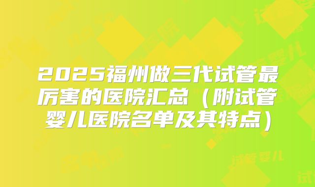 2025福州做三代试管最厉害的医院汇总(附试管婴儿医院名单及其特点)