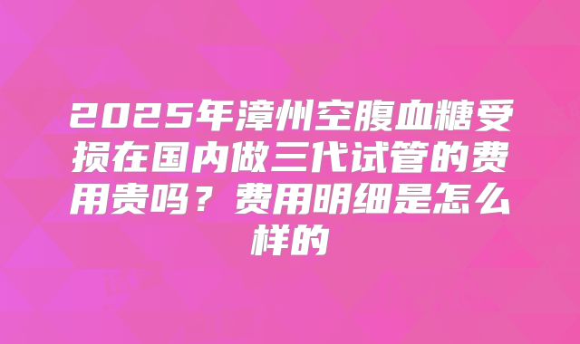2025年漳州空腹血糖受损在国内做三代试管的费用贵吗?费用明细是怎么样的