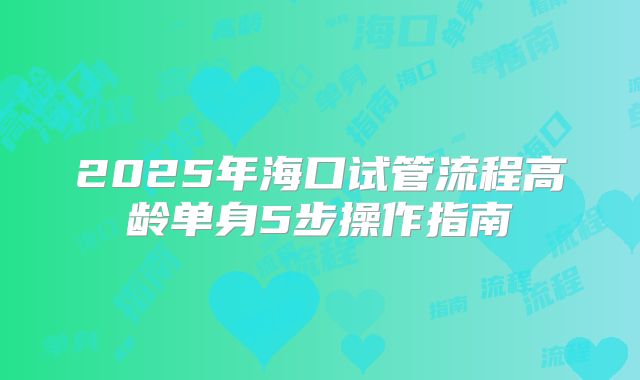 2025年海口试管流程高龄单身5步操作指南