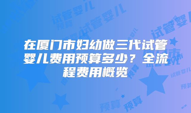 在厦门市妇幼做三代试管婴儿费用预算多少？全流程费用概览