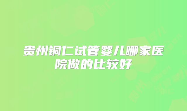 贵州铜仁试管婴儿哪家医院做的比较好