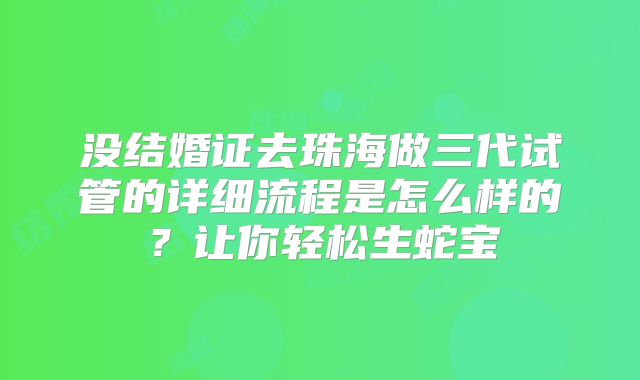 没结婚证去珠海做三代试管的详细流程是怎么样的？让你轻松生蛇宝