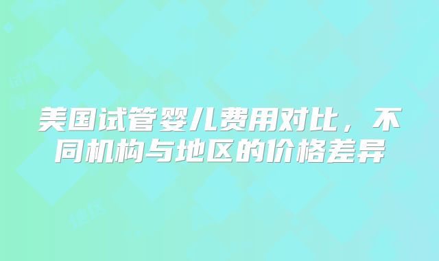 美国试管婴儿费用对比，不同机构与地区的价格差异