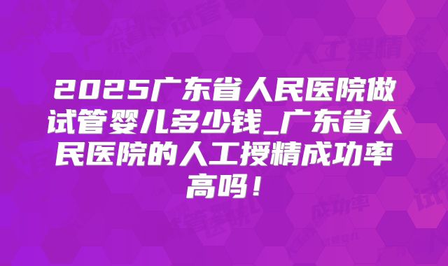 2025广东省人民医院做试管婴儿多少钱_广东省人民医院的人工授精成功率高吗！