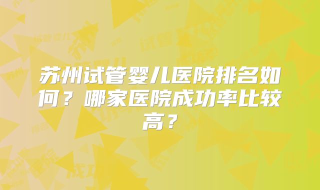 苏州试管婴儿医院排名如何?哪家医院成功率比较高?