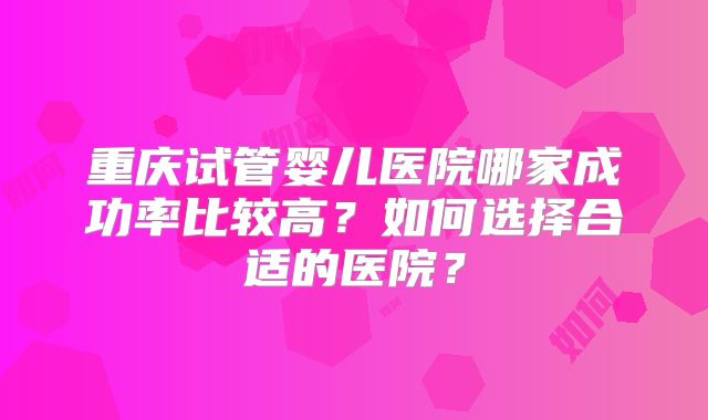 重庆试管婴儿医院哪家成功率比较高？如何选择合适的医院？