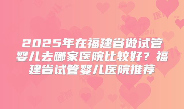 2025年在福建省做试管婴儿去哪家医院比较好？福建省试管婴儿医院推荐