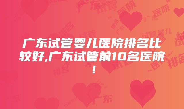 广东试管婴儿医院排名比较好,广东试管前10名医院!