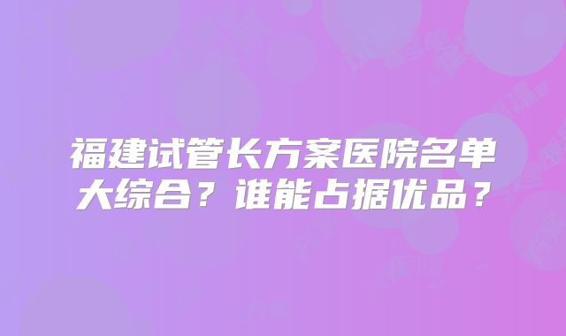 福建试管长方案医院名单大综合?谁能占据优品?