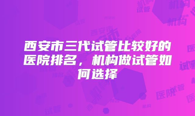 西安市三代试管比较好的医院排名，机构做试管如何选择