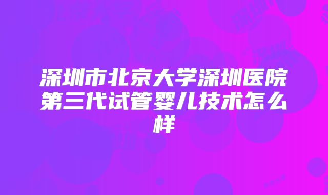 深圳市北京大学深圳医院第三代试管婴儿技术怎么样